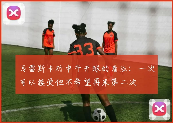 马雷斯卡对中午开球的看法：一次可以接受但不希望再来第二次