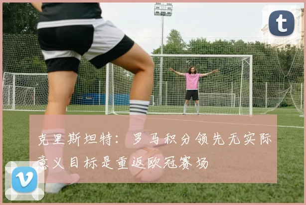 克里斯坦特：罗马积分领先无实际意义目标是重返欧冠赛场