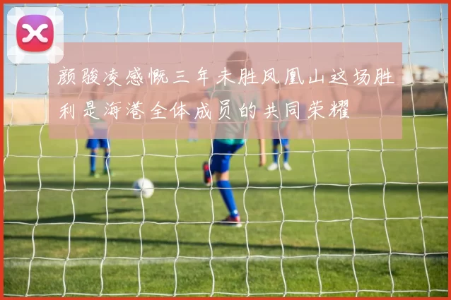 颜骏凌感慨三年未胜凤凰山这场胜利是海港全体成员的共同荣耀