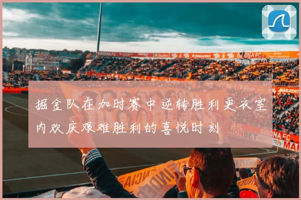 掘金队在加时赛中逆转胜利更衣室内欢庆艰难胜利的喜悦时刻