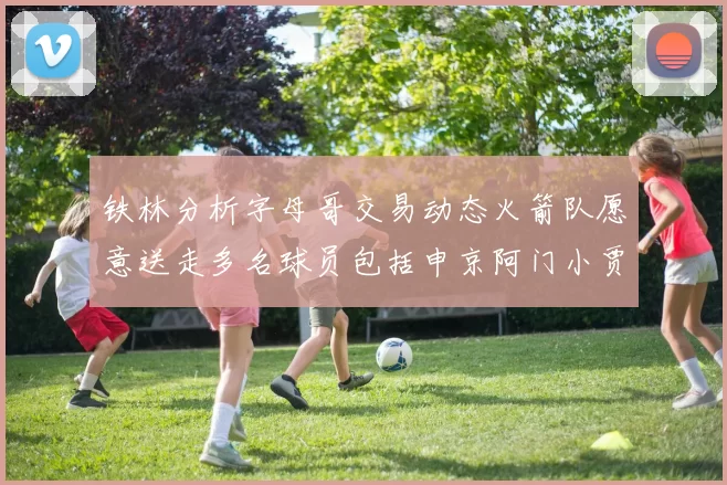 铁林分析字母哥交易动态火箭队愿意送走多名球员包括申京阿门小贾