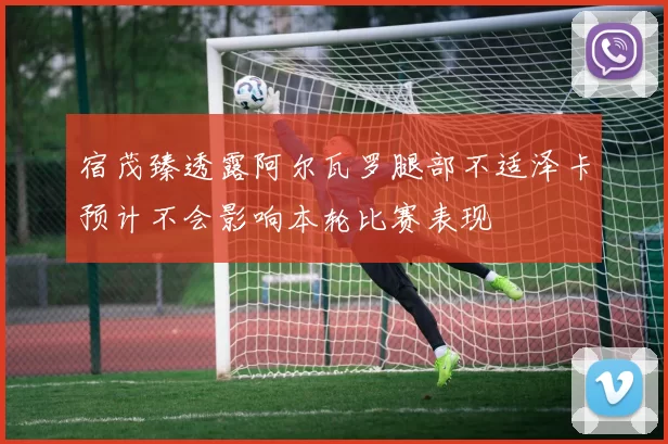 宿茂臻透露阿尔瓦罗腿部不适泽卡预计不会影响本轮比赛表现