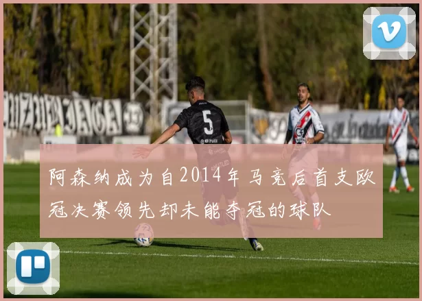 阿森纳成为自2014年马竞后首支欧冠决赛领先却未能夺冠的球队
