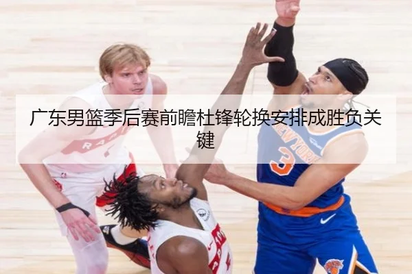 广东男篮季后赛前瞻杜锋轮换安排成胜负关键 - K8.COM